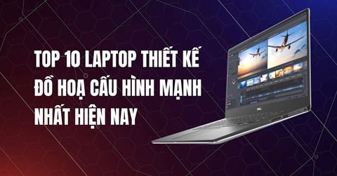 TOP 10 laptop thiết kế đồ hoạ cấu hình mạnh NHẤT hiện nay